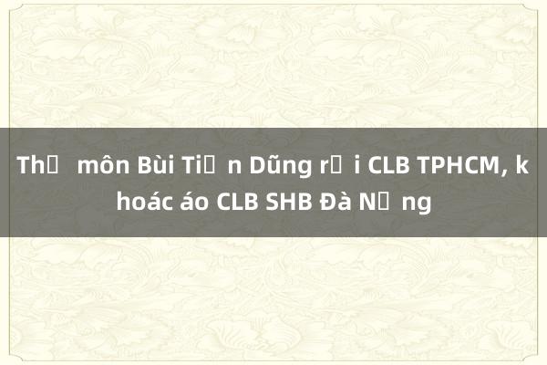 Thủ môn Bùi Tiến Dũng rời CLB TPHCM， khoác áo CLB SHB Đà Nẵng