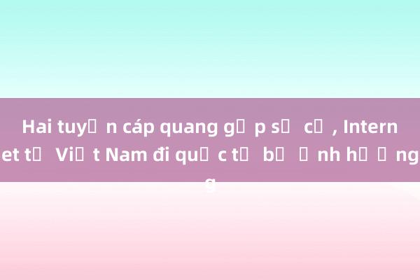 Hai tuyến cáp quang gặp sự cố, Internet từ Việt Nam đi quốc tế bị ảnh hưởng