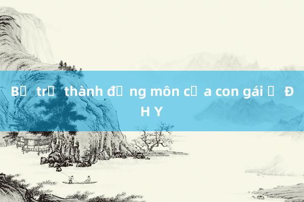 Bố trở thành đồng môn của con gái ở ĐH Y