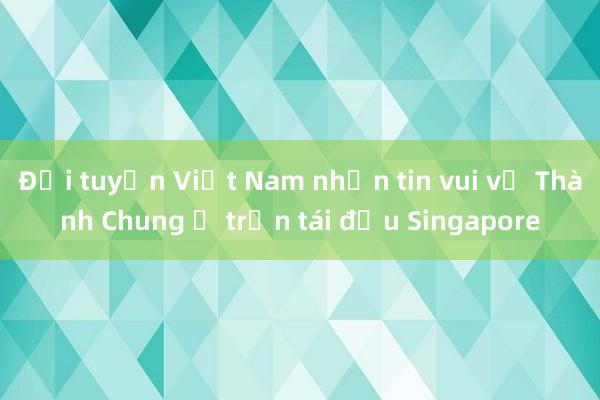 Đội tuyển Việt Nam nhận tin vui về Thành Chung ở trận tái đấu Singapore