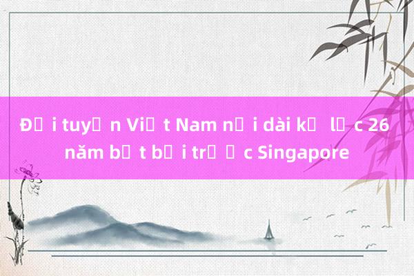 Đội tuyển Việt Nam nối dài kỷ lục 26 năm bất bại trước Singapore