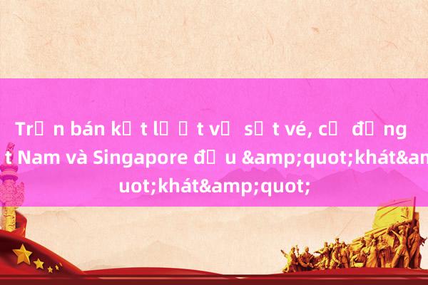 Trận bán kết lượt về sốt vé, cổ động viên Việt Nam và Singapore đều &quot;khát&quot;