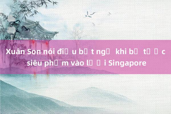 Xuân Son nói điều bất ngờ khi bị tước siêu phẩm vào lưới Singapore