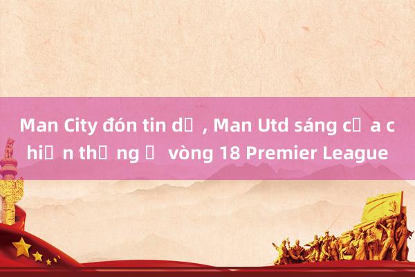 Man City đón tin dữ, Man Utd sáng cửa chiến thắng ở vòng 18 Premier League