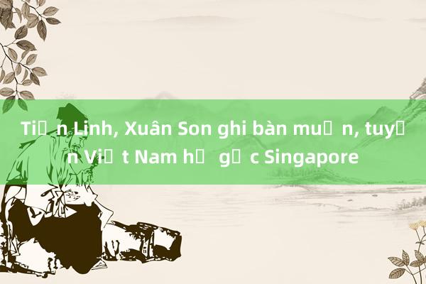 Tiến Linh, Xuân Son ghi bàn muộn, tuyển Việt Nam hạ gục Singapore