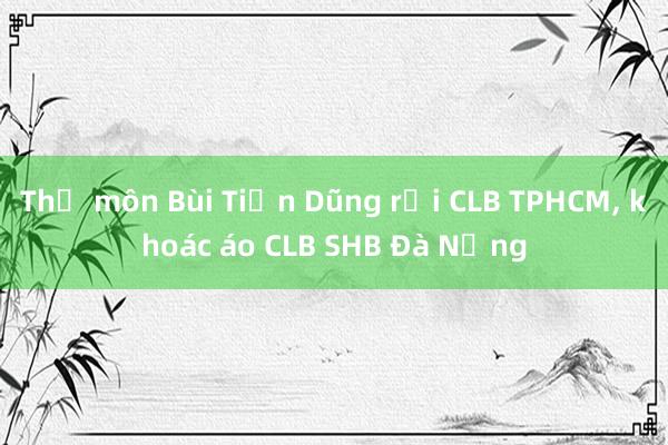 Thủ môn Bùi Tiến Dũng rời CLB TPHCM, khoác áo CLB SHB Đà Nẵng