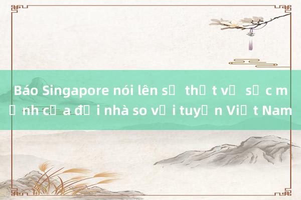 Báo Singapore nói lên sự thật về sức mạnh của đội nhà so với tuyển Việt Nam