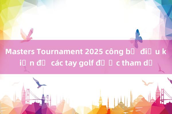 Masters Tournament 2025 công bố điều kiện để các tay golf được tham dự