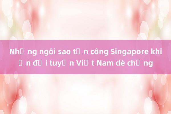 Những ngôi sao tấn công Singapore khiến đội tuyển Việt Nam dè chừng