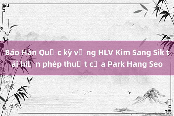 Báo Hàn Quốc kỳ vọng HLV Kim Sang Sik tái hiện phép thuật của Park Hang Seo