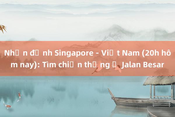 Nhận định Singapore - Việt Nam (20h hôm nay): Tìm chiến thắng ở Jalan Besar