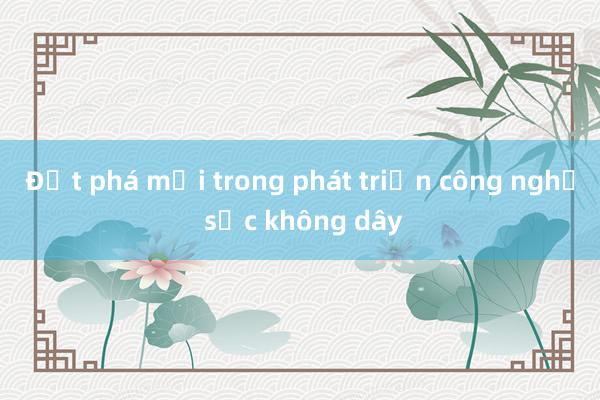 Đột phá mới trong phát triển công nghệ sạc không dây