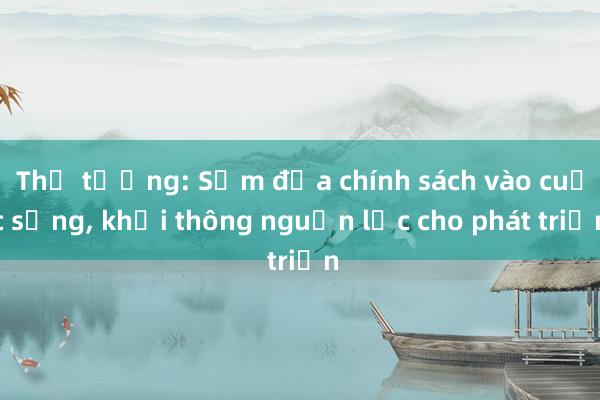 Thủ tướng: Sớm đưa chính sách vào cuộc sống, khơi thông nguồn lực cho phát triển