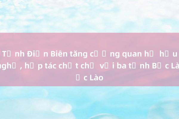 Tỉnh Điện Biên tăng cường quan hệ hữu nghị, hợp tác chặt chẽ với ba tỉnh Bắc Lào