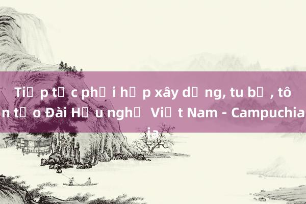 Tiếp tục phối hợp xây dựng, tu bổ, tôn tạo Đài Hữu nghị Việt Nam - Campuchia