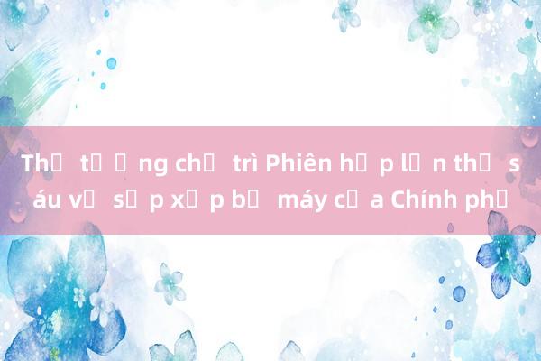 Thủ tướng chủ trì Phiên họp lần thứ sáu về sắp xếp bộ máy của Chính phủ