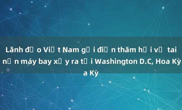 Lãnh đạo Việt Nam gửi điện thăm hỏi vụ tai nạn máy bay xảy ra tại Washington D.C, Hoa Kỳ